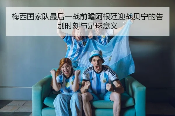 梅西国家队最后一战前瞻阿根廷迎战贝宁的告别时刻与足球意义 - kaiyun
